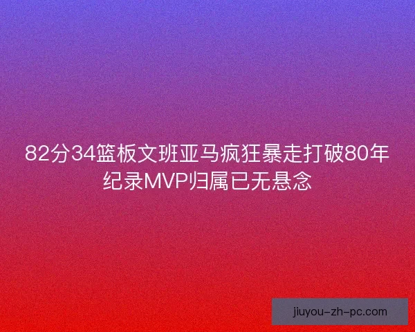 82分34篮板文班亚马疯狂暴走打破80年纪录MVP归属已无悬念