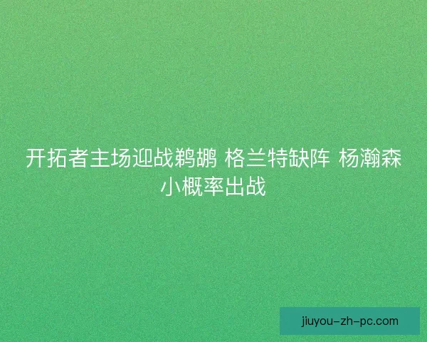 开拓者主场迎战鹈鹕 格兰特缺阵 杨瀚森小概率出战