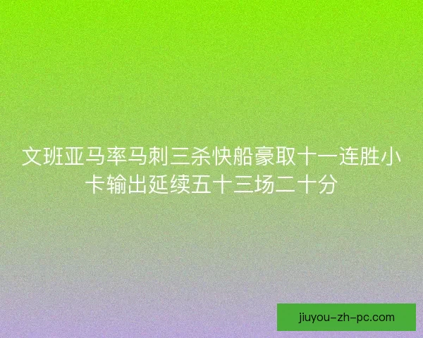 文班亚马率马刺三杀快船豪取十一连胜小卡输出延续五十三场二十分