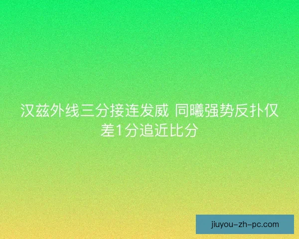 汉兹外线三分接连发威 同曦强势反扑仅差1分追近比分