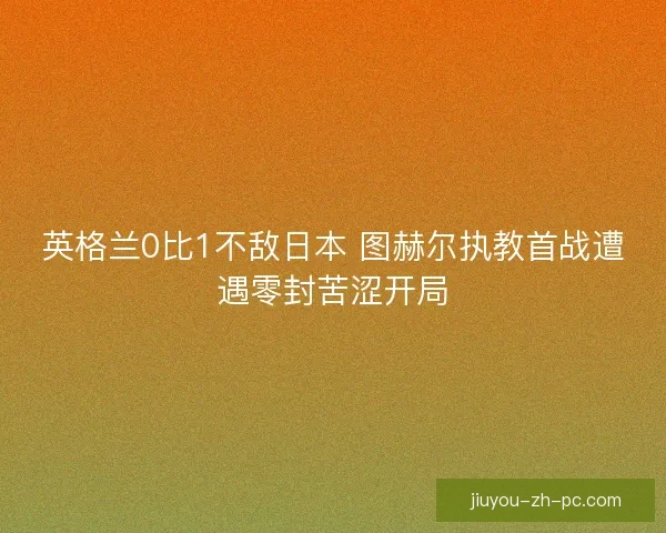 英格兰0比1不敌日本 图赫尔执教首战遭遇零封苦涩开局