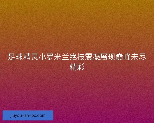 足球精灵小罗米兰绝技震撼展现巅峰未尽精彩