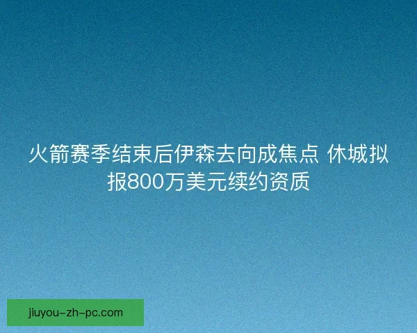 火箭赛季结束后伊森去向成焦点 休城拟报800万美元续约资质