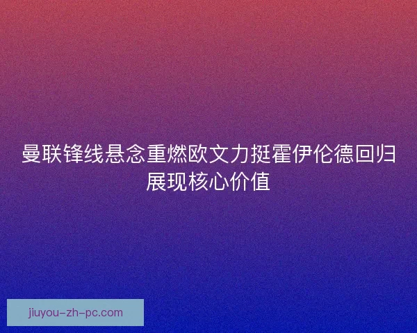 曼联锋线悬念重燃欧文力挺霍伊伦德回归展现核心价值