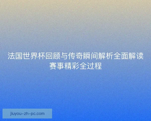 法国世界杯回顾与传奇瞬间解析全面解读赛事精彩全过程