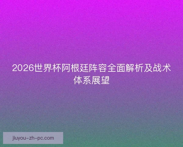 2026世界杯阿根廷阵容全面解析及战术体系展望