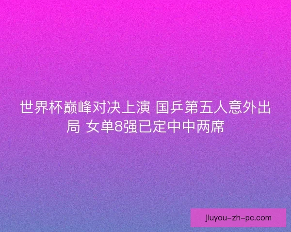 世界杯巅峰对决上演 国乒第五人意外出局 女单8强已定中中两席