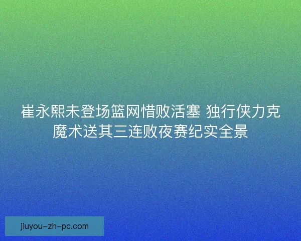 崔永熙未登场篮网惜败活塞 独行侠力克魔术送其三连败夜赛纪实全景