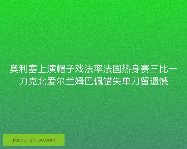 奥利塞上演帽子戏法率法国热身赛三比一力克北爱尔兰姆巴佩错失单刀留遗憾
