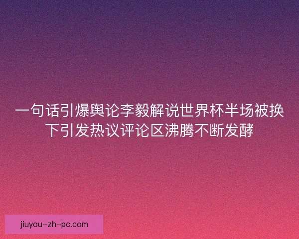 一句话引爆舆论李毅解说世界杯半场被换下引发热议评论区沸腾不断发酵